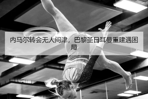 内马尔转会无人问津，巴黎圣日耳曼重建遇困局